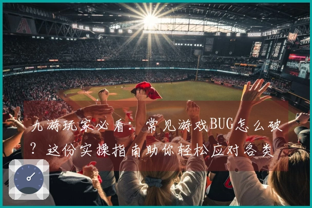 九游玩家必看：常见游戏BUG怎么破？这份实操指南助你轻松应对各类棘手问题